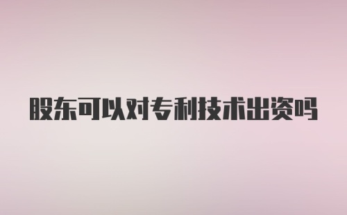 股东可以对专利技术出资吗