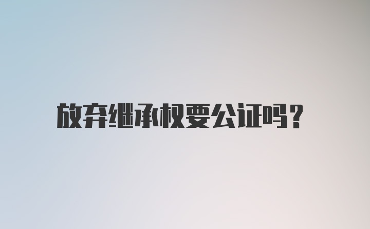 放弃继承权要公证吗?