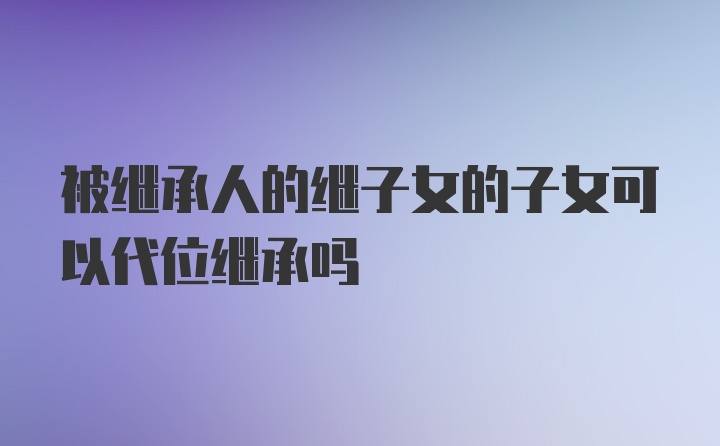 被继承人的继子女的子女可以代位继承吗