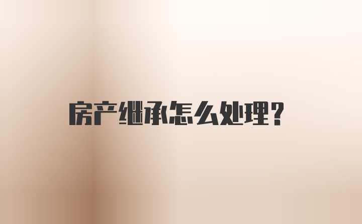 房产继承怎么处理？