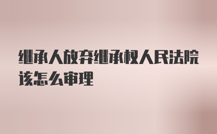 继承人放弃继承权人民法院该怎么审理