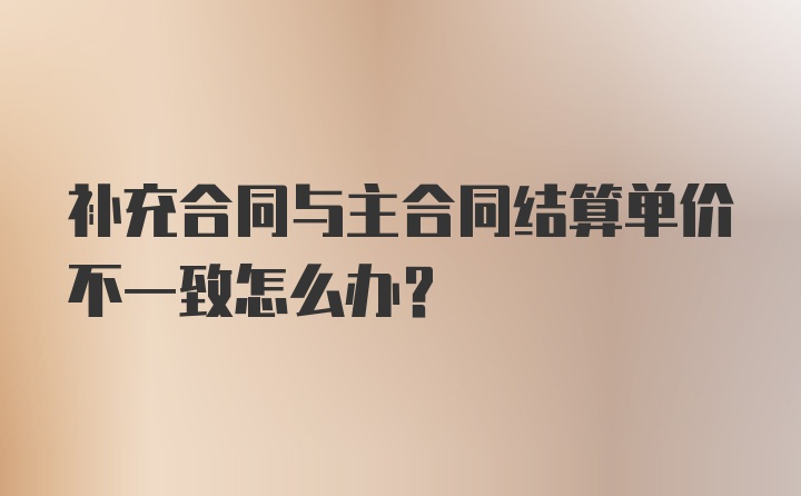 补充合同与主合同结算单价不一致怎么办？