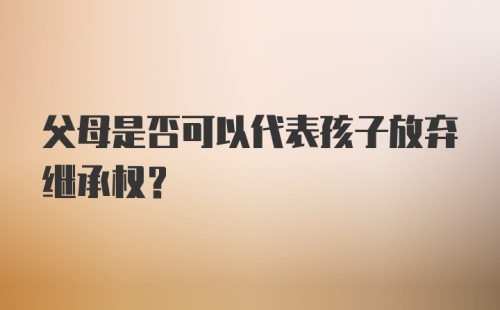 父母是否可以代表孩子放弃继承权？