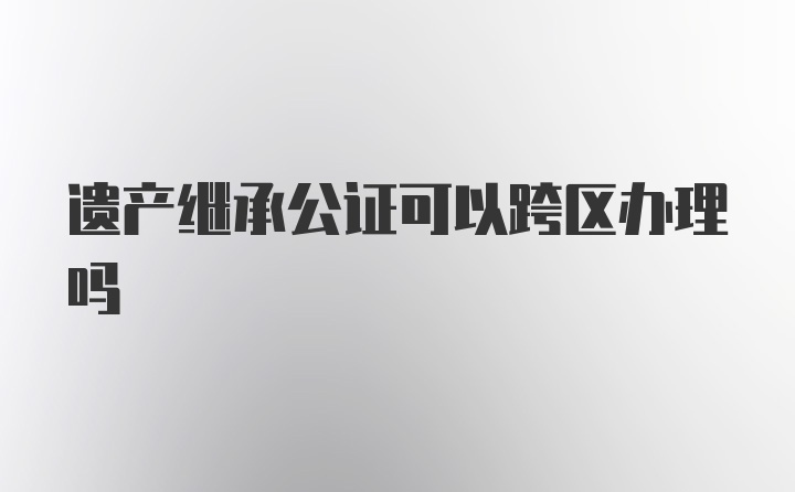 遗产继承公证可以跨区办理吗