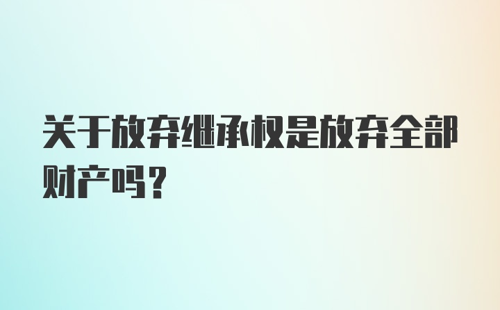 关于放弃继承权是放弃全部财产吗？