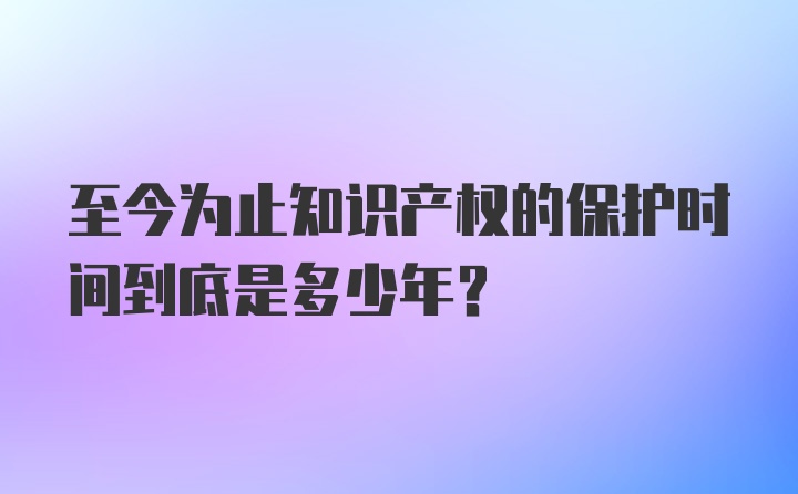 至今为止知识产权的保护时间到底是多少年？