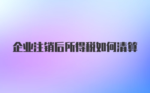 企业注销后所得税如何清算