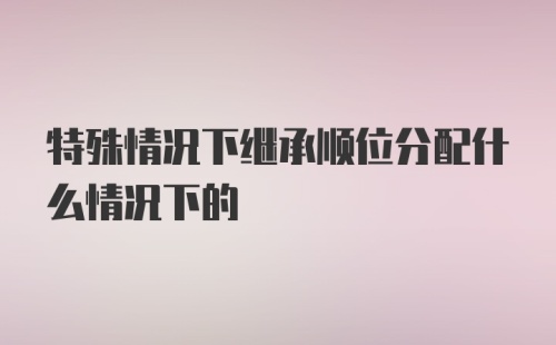 特殊情况下继承顺位分配什么情况下的