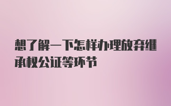 想了解一下怎样办理放弃继承权公证等环节