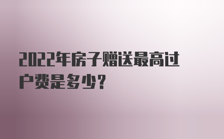 2022年房子赠送最高过户费是多少？