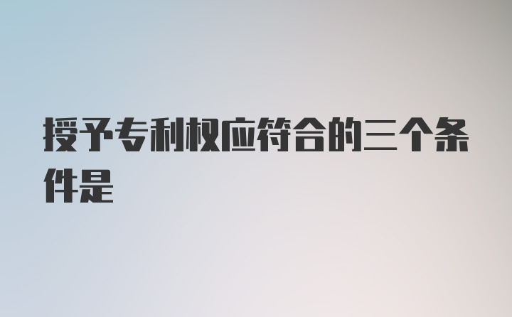 授予专利权应符合的三个条件是