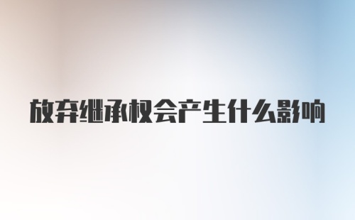 放弃继承权会产生什么影响