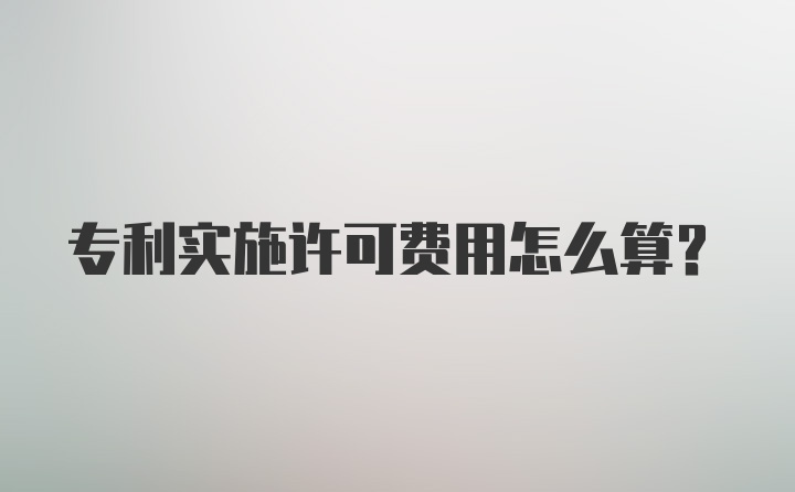 专利实施许可费用怎么算？