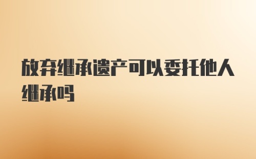 放弃继承遗产可以委托他人继承吗