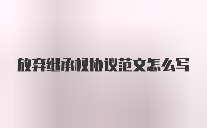 放弃继承权协议范文怎么写