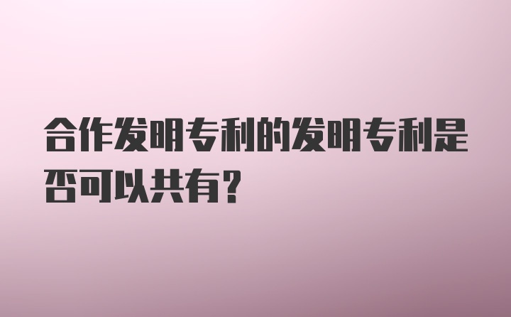 合作发明专利的发明专利是否可以共有？