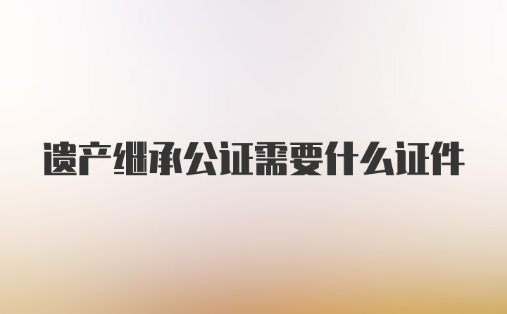 遗产继承公证需要什么证件