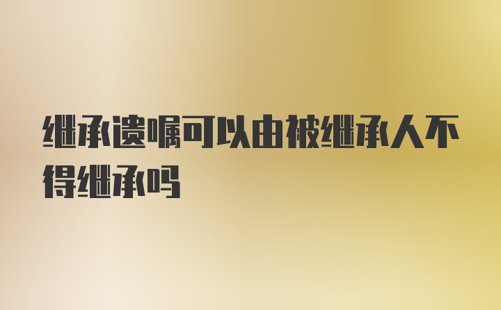 继承遗嘱可以由被继承人不得继承吗