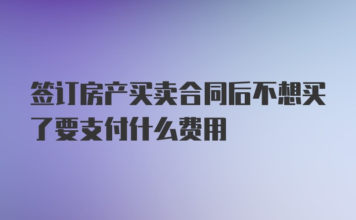 签订房产买卖合同后不想买了要支付什么费用