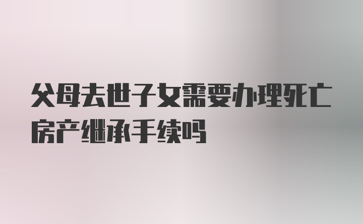 父母去世子女需要办理死亡房产继承手续吗