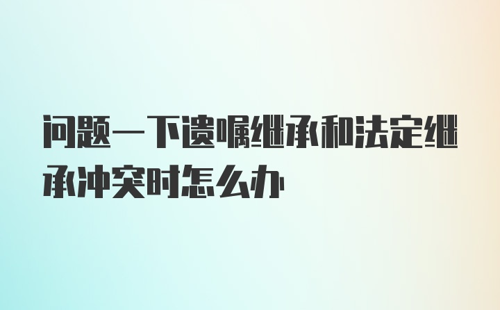 问题一下遗嘱继承和法定继承冲突时怎么办