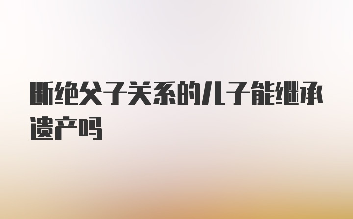 断绝父子关系的儿子能继承遗产吗