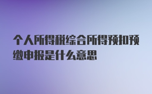 个人所得税综合所得预扣预缴申报是什么意思