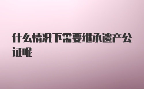 什么情况下需要继承遗产公证呢