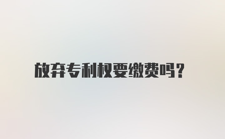 放弃专利权要缴费吗？