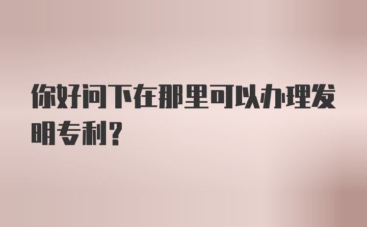 你好问下在那里可以办理发明专利？