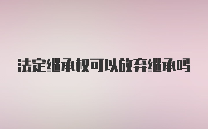 法定继承权可以放弃继承吗