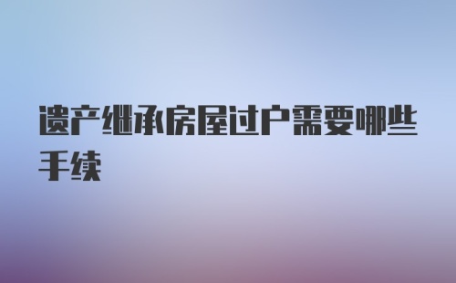 遗产继承房屋过户需要哪些手续