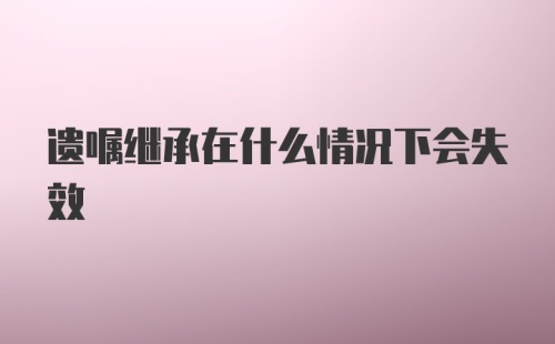 遗嘱继承在什么情况下会失效