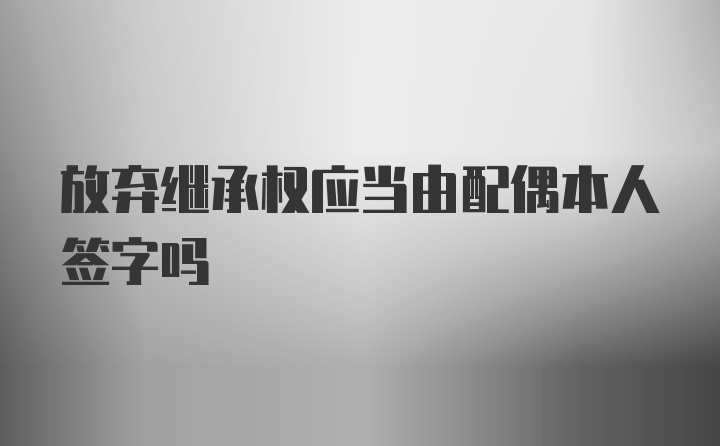 放弃继承权应当由配偶本人签字吗