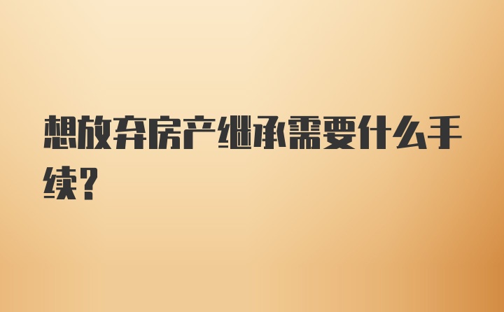 想放弃房产继承需要什么手续？