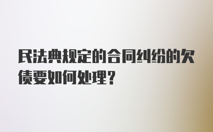 民法典规定的合同纠纷的欠债要如何处理？