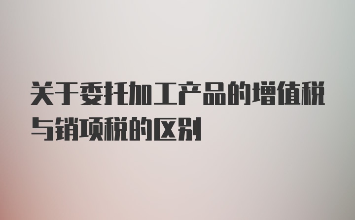 关于委托加工产品的增值税与销项税的区别