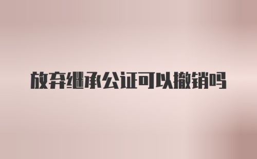 放弃继承公证可以撤销吗