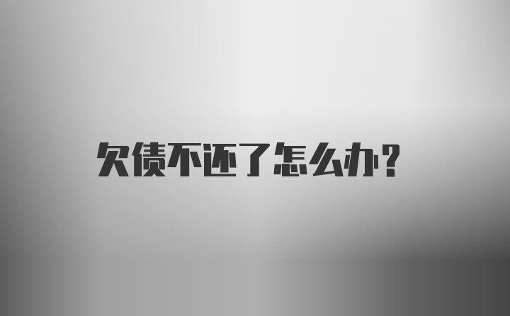 欠债不还了怎么办？