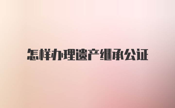 怎样办理遗产继承公证