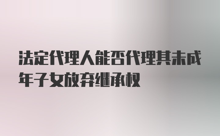 法定代理人能否代理其未成年子女放弃继承权