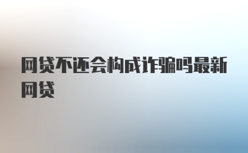 网贷不还会构成诈骗吗最新网贷