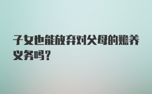 子女也能放弃对父母的赡养义务吗？