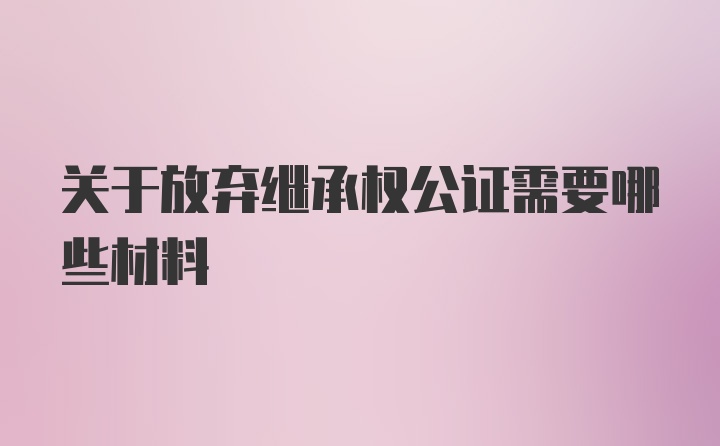 关于放弃继承权公证需要哪些材料