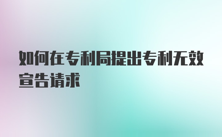 如何在专利局提出专利无效宣告请求