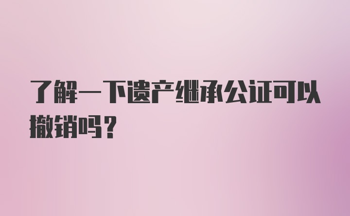 了解一下遗产继承公证可以撤销吗？