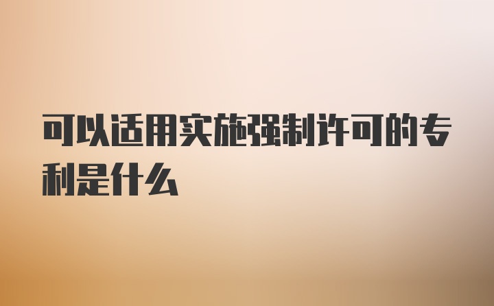 可以适用实施强制许可的专利是什么