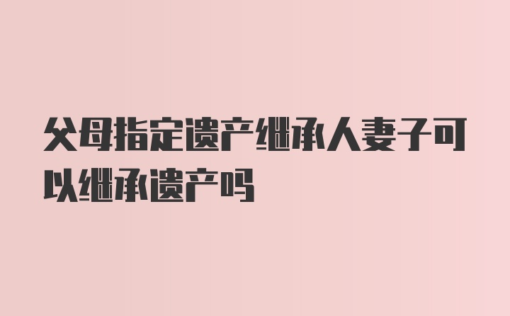 父母指定遗产继承人妻子可以继承遗产吗