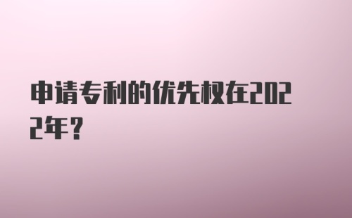 申请专利的优先权在2022年？