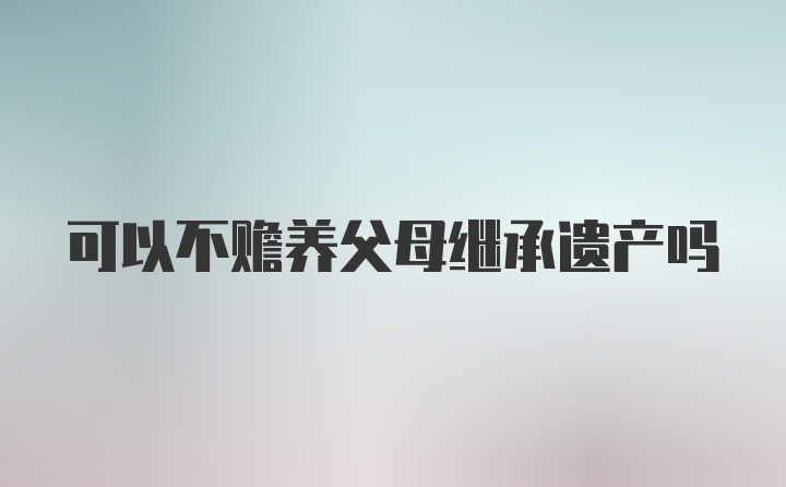 可以不赡养父母继承遗产吗